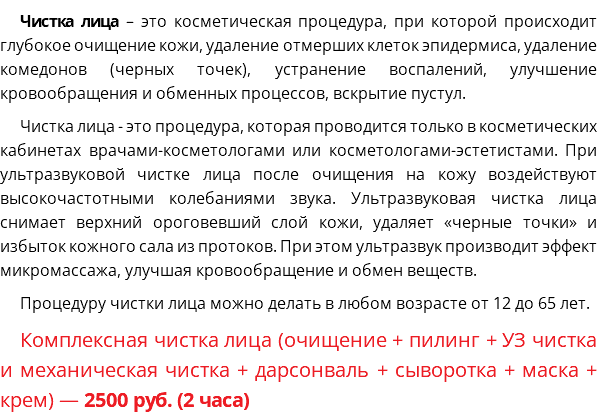 Чистка лица – это косметическая процедура, при которой происходит глубокое очищение кожи, удаление отмерших клеток эпидермиса, удаление комедонов (черных точек), устранение воспалений, улучшение кровообращения и обменных процессов, вскрытие пустул. Чистка лица - это процедура, которая проводится только в косметических кабинетах врачами-косметологами или косметологами-эстетистами. При ультразвуковой чистке лица после очищения на кожу воздействуют высокочастотными колебаниями звука. Ультразвуковая чистка лица снимает верхний ороговевший слой кожи, удаляет «черные точки» и избыток кожного сала из протоков. При этом ультразвук производит эффект микромассажа, улучшая кровообращение и обмен веществ. Процедуру чистки лица можно делать в любом возрасте от 12 до 65 лет. Комплексная чистка лица (очищение + пилинг + УЗ чистка и механическая чистка + дарсонваль + сыворотка + маска + крем) — 2500 руб. (2 часа)