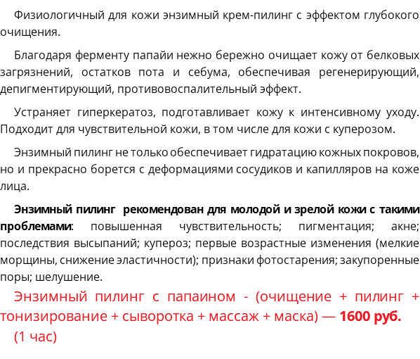 Физиологичный для кожи энзимный крем-пилинг с эффектом глубокого очищения. Благодаря ферменту папайи нежно бережно очищает кожу от белковых загрязнений, остатков пота и себума, обеспечивая регенерирующий, депигментирующий, противовоспалительный эффект. Устраняет гиперкератоз, подготавливает кожу к интенсивному уходу. Подходит для чувствительной кожи, в том числе для кожи с куперозом. Энзимный пилинг не только обеспечивает гидратацию кожных покровов, но и прекрасно борется с деформациями сосудиков и капилляров на коже лица. Энзимный пилинг рекомендован для молодой и зрелой кожи с такими проблемами: повышенная чувствительность; пигментация; акне; последствия высыпаний; купероз; первые возрастные изменения (мелкие морщины, снижение эластичности); признаки фотостарения; закупоренные поры; шелушение. Энзимный пилинг с папаином - (очищение + пилинг + тонизирование + сыворотка + массаж + маска) — 1600 руб. (1 час)