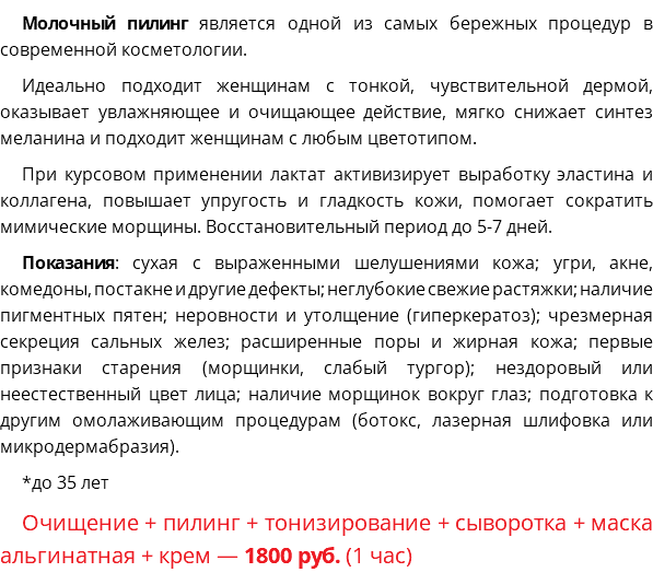 Молочный пилинг является одной из самых бережных процедур в современной косметологии. Идеально подходит женщинам с тонкой, чувствительной дермой, оказывает увлажняющее и очищающее действие, мягко снижает синтез меланина и подходит женщинам с любым цветотипом. При курсовом применении лактат активизирует выработку эластина и коллагена, повышает упругость и гладкость кожи, помогает сократить мимические морщины. Восстановительный период до 5-7 дней. Показания: сухая с выраженными шелушениями кожа; угри, акне, комедоны, постакне и другие дефекты; неглубокие свежие растяжки; наличие пигментных пятен; неровности и утолщение (гиперкератоз); чрезмерная секреция сальных желез; расширенные поры и жирная кожа; первые признаки старения (морщинки, слабый тургор); нездоровый или неестественный цвет лица; наличие морщинок вокруг глаз; подготовка к другим омолаживающим процедурам (ботокс, лазерная шлифовка или микродермабразия). *до 35 лет Очищение + пилинг + тонизирование + сыворотка + маска альгинатная + крем — 1800 руб. (1 час)