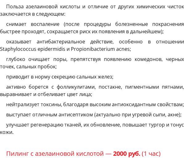 Польза азелаиновой кислоты и отличие от других химических чисток заключается в следующем: снимает воспаление (после процедуры болезненные покраснения быстрее проходят, сокращается риск их появления в дальнейшем); оказывает антибактериальное действие, особенно в отношении Staphylococcus epidermidis и Propionibacterium acnes; глубоко очищает поры, препятствуя появлению комедонов, черных точек, сальных пробок; приводит в норму секрецию сальных желез; активно борется с фолликулитами, постакне, пигментными пятнами, выравнивает и отбеливает цвет лица; нейтрализует токсины, благодаря высоким антиоксидантным свойствам; выступает отличным антисептиком (актуально при угревой сыпи, акне); улучшает регенерацию тканей, их обновление, повышает тургор и тонус кожи. Пилинг с азелаиновой кислотой — 2000 руб. (1 час)