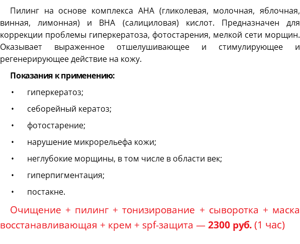 Пилинг на основе комплекса АНА (гликолевая, молочная, яблочная, винная, лимонная) и ВНА (салициловая) кислот. Предназначен для коррекции проблемы гиперкератоза, фотостарения, мелкой сети морщин. Оказывает выраженное отшелушивающее и стимулирующее и регенерирующее действие на кожу. Показания к применению: гиперкератоз; себорейный кератоз; фотостарение; нарушение микрорельефа кожи; неглубокие морщины, в том числе в области век; гиперпигментация; постакне. Очищение + пилинг + тонизирование + сыворотка + маска восстанавливающая + крем + spf-защита — 2300 руб. (1 час)