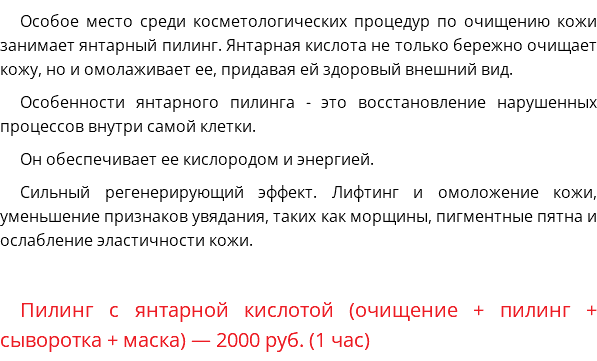 Особое место среди косметологических процедур по очищению кожи занимает янтарный пилинг. Янтарная кислота не только бережно очищает кожу, но и омолаживает ее, придавая ей здоровый внешний вид. Особенности янтарного пилинга - это восстановление нарушенных процессов внутри самой клетки. Он обеспечивает ее кислородом и энергией. Сильный регенерирующий эффект. Лифтинг и омоложение кожи, уменьшение признаков увядания, таких как морщины, пигментные пятна и ослабление эластичности кожи. Пилинг с янтарной кислотой (очищение + пилинг + сыворотка + маска) — 2000 руб. (1 час)