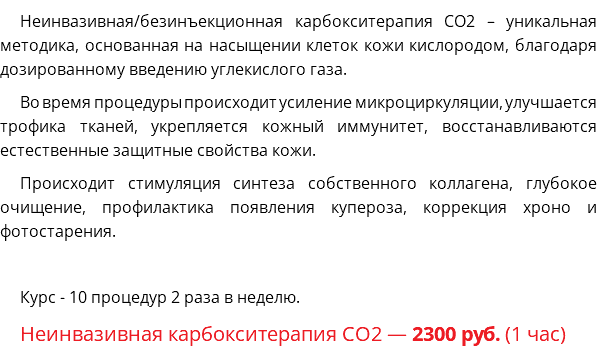 Неинвазивная/безинъекционная карбокситерапия CO2 – уникальная методика, основанная на насыщении клеток кожи кислородом, благодаря дозированному введению углекислого газа. Во время процедуры происходит усиление микроциркуляции, улучшается трофика тканей, укрепляется кожный иммунитет, восстанавливаются естественные защитные свойства кожи. Происходит стимуляция синтеза собственного коллагена, глубокое очищение, профилактика появления купероза, коррекция хроно и фотостарения. Курс - 10 процедур 2 раза в неделю. Неинвазивная карбокситерапия СО2 — 2300 руб. (1 час)